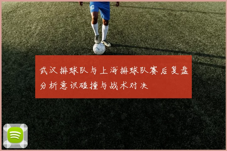 武汉排球队与上海排球队赛后复盘分析意识碰撞与战术对决