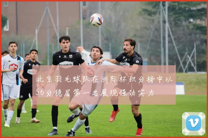 北京羽毛球队在洲际杯积分榜中以56分稳居第一名展现强劲实力