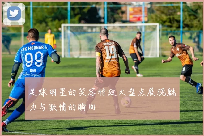 足球明星的笑容特效大盘点展现魅力与激情的瞬间