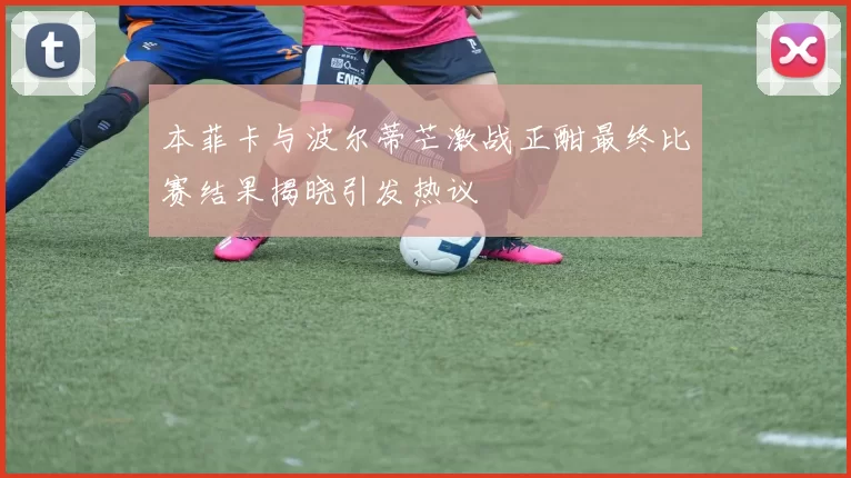 本菲卡与波尔蒂芒激战正酣最终比赛结果揭晓引发热议