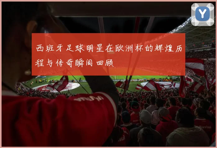 西班牙足球明星在欧洲杯的辉煌历程与传奇瞬间回顾