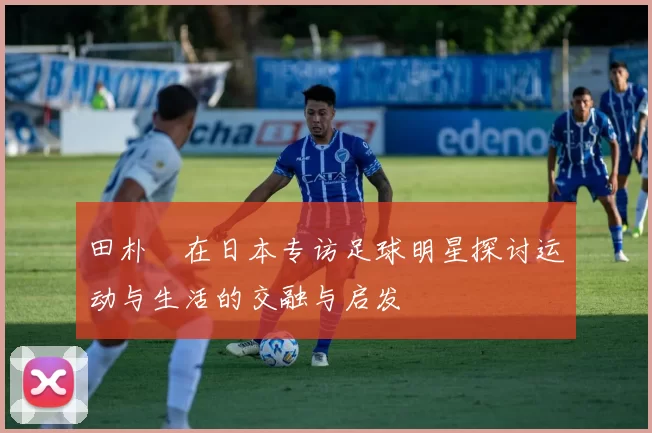 田朴珺在日本专访足球明星探讨运动与生活的交融与启发