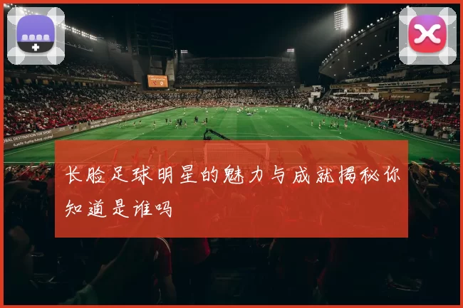 长脸足球明星的魅力与成就揭秘你知道是谁吗