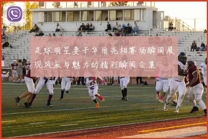 足球明星妻子华丽亮相赛场瞬间展现风采与魅力的精彩瞬间合集