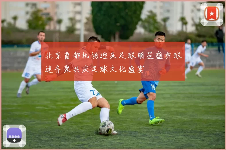 北京首都机场迎来足球明星盛典球迷齐聚共庆足球文化盛宴