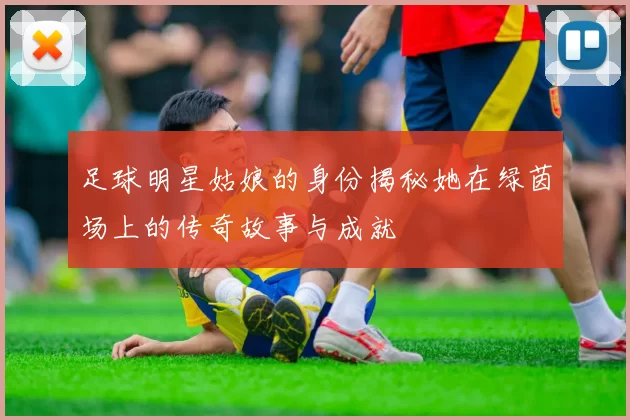 足球明星姑娘的身份揭秘她在绿茵场上的传奇故事与成就
