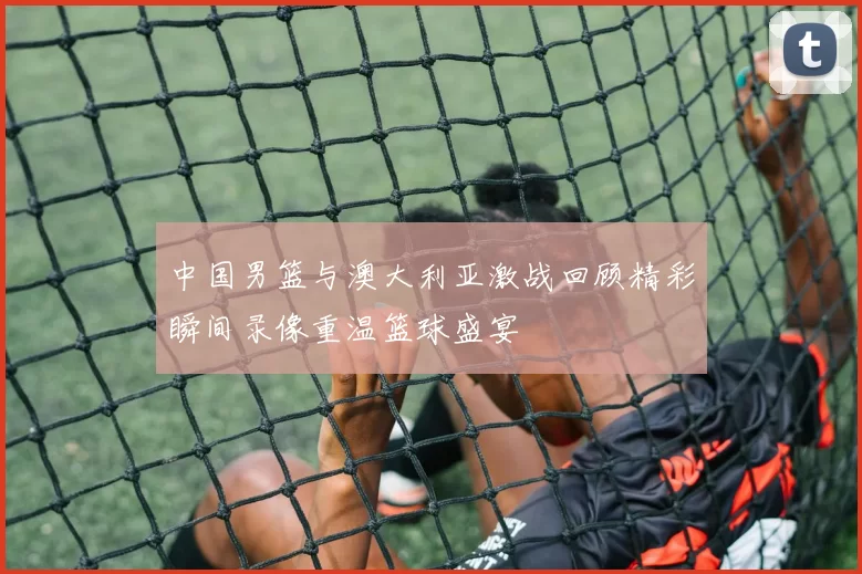 中国男篮与澳大利亚激战回顾精彩瞬间录像重温篮球盛宴