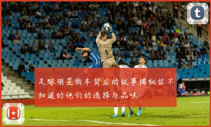 足球明星购车背后的故事揭秘你不知道的他们的选择与品味