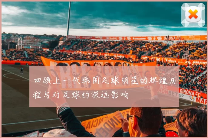 回顾上一代韩国足球明星的辉煌历程与对足球的深远影响