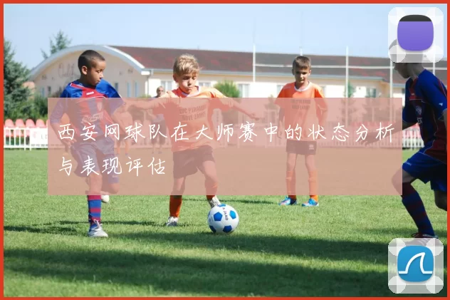 西安网球队在大师赛中的状态分析与表现评估