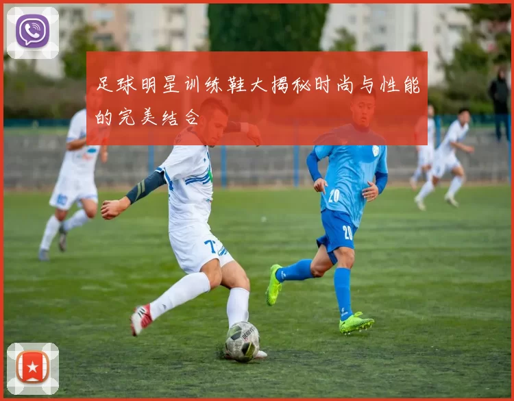 足球明星训练鞋大揭秘时尚与性能的完美结合