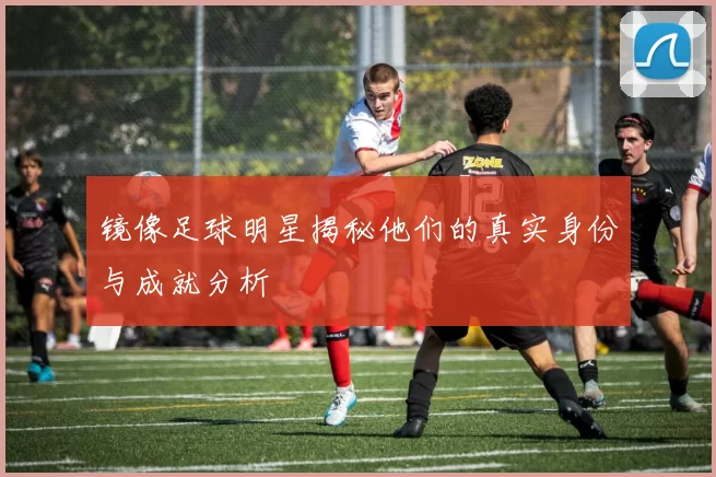 镜像足球明星揭秘他们的真实身份与成就分析