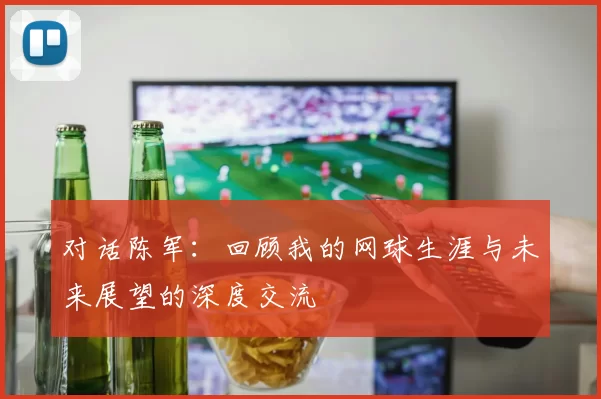 对话陈军：回顾我的网球生涯与未来展望的深度交流