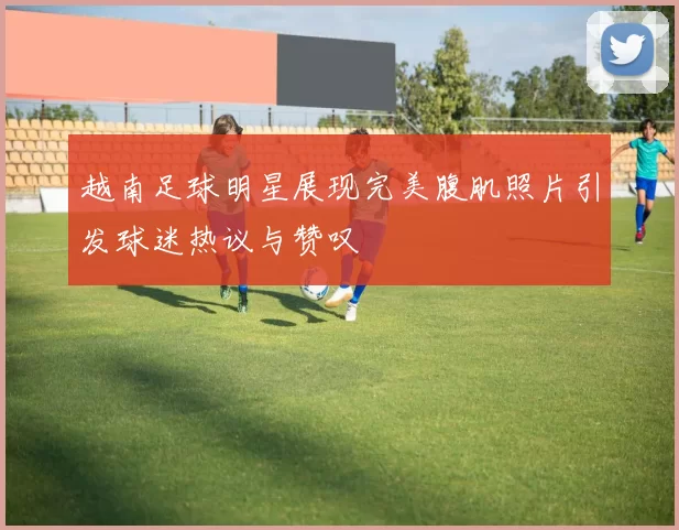 越南足球明星展现完美腹肌照片引发球迷热议与赞叹