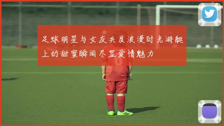 足球明星与女友共度浪漫时光游艇上的甜蜜瞬间尽显爱情魅力