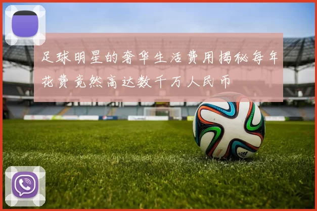 足球明星的奢华生活费用揭秘每年花费竟然高达数千万人民币