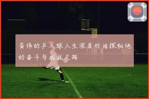 黄伟的乒乓球人生深度对话探秘他的奋斗与成就之路