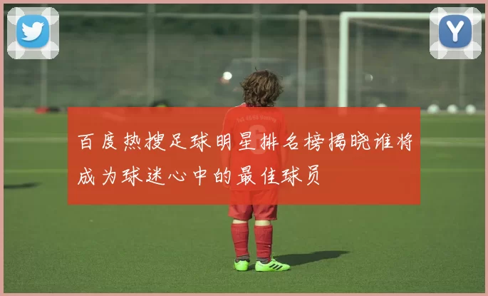 百度热搜足球明星排名榜揭晓谁将成为球迷心中的最佳球员