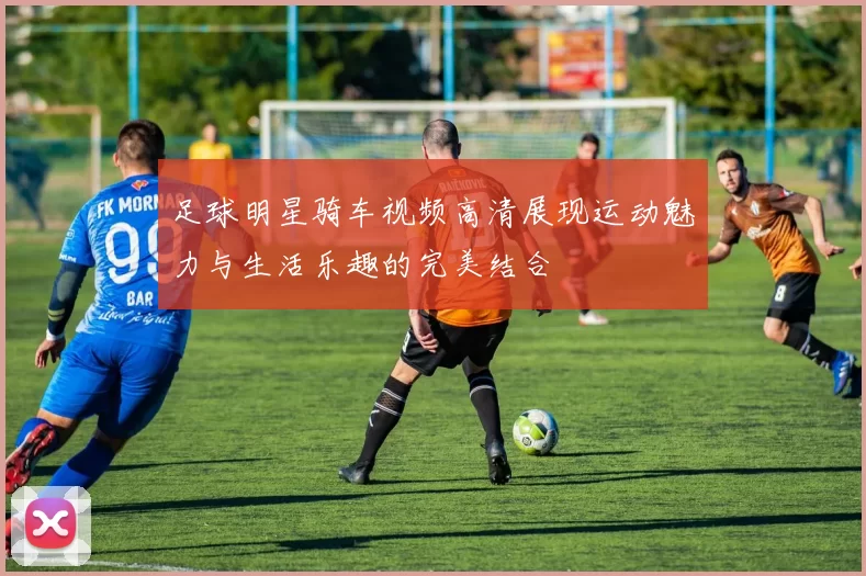 足球明星骑车视频高清展现运动魅力与生活乐趣的完美结合