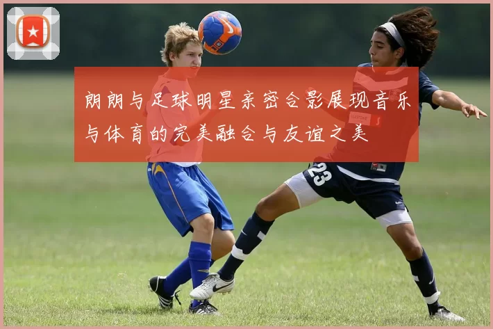 朗朗与足球明星亲密合影展现音乐与体育的完美融合与友谊之美