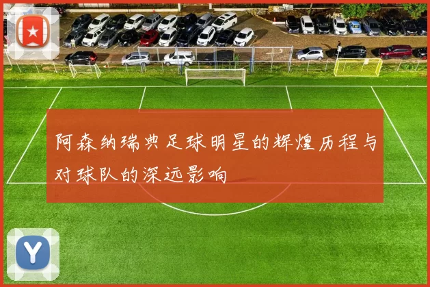 阿森纳瑞典足球明星的辉煌历程与对球队的深远影响