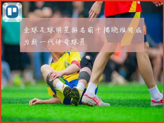 全球足球明星排名前十揭晓谁将成为新一代传奇球员
