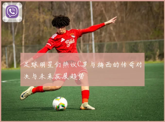 足球明星们热议C罗与梅西的传奇对决与未来发展趋势