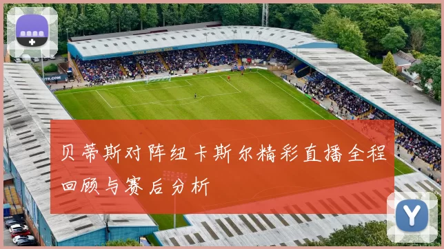 贝蒂斯对阵纽卡斯尔精彩直播全程回顾与赛后分析