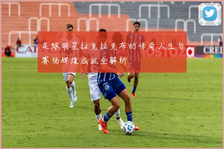 足球明星拉克拉克布的传奇人生与赛场辉煌成就全解析