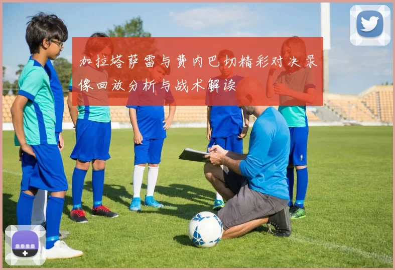 加拉塔萨雷与费内巴切精彩对决录像回放分析与战术解读