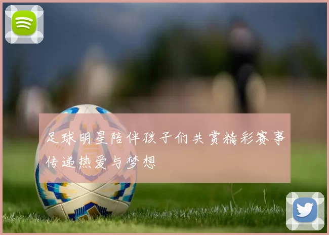 足球明星陪伴孩子们共赏精彩赛事传递热爱与梦想