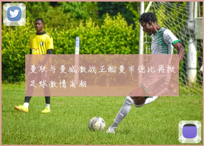 曼联与曼城激战正酣曼市德比再掀足球激情高潮