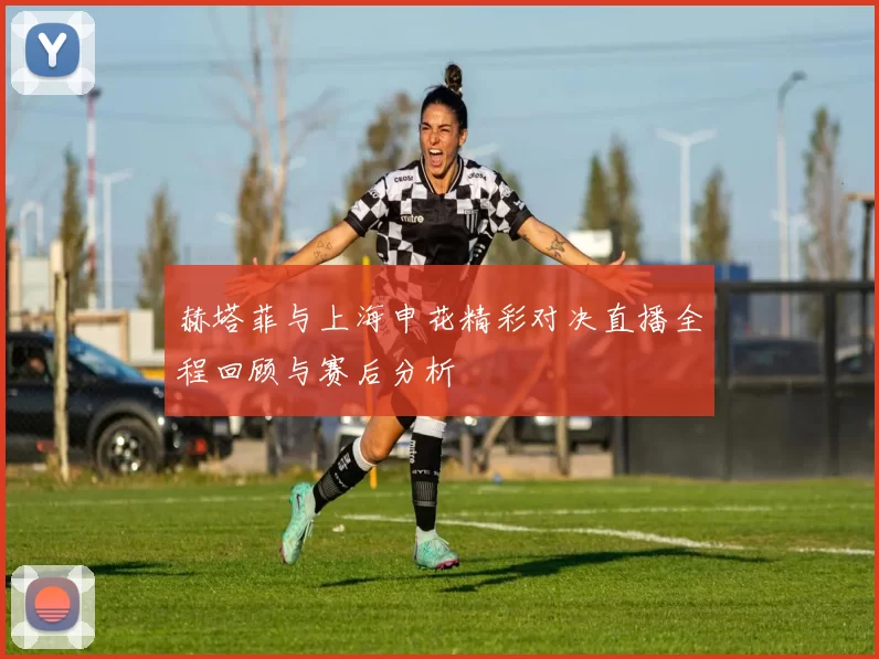 赫塔菲与上海申花精彩对决直播全程回顾与赛后分析