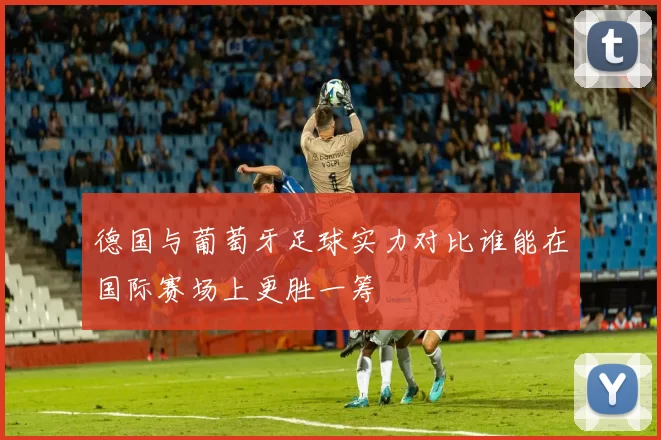 德国与葡萄牙足球实力对比谁能在国际赛场上更胜一筹
