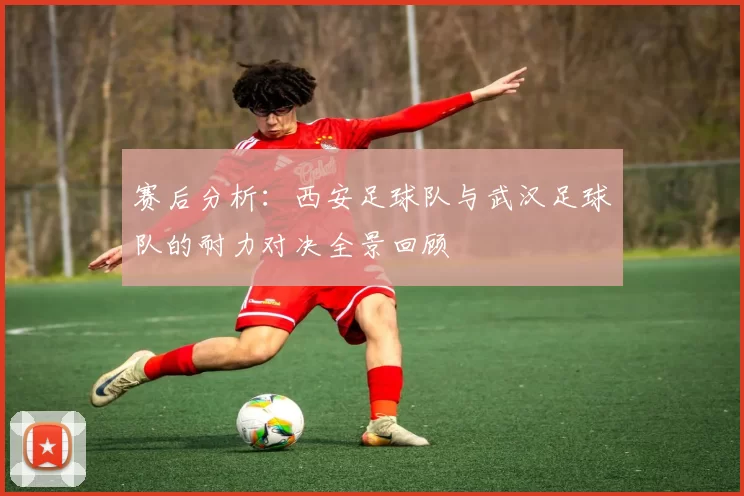 赛后分析：西安足球队与武汉足球队的耐力对决全景回顾