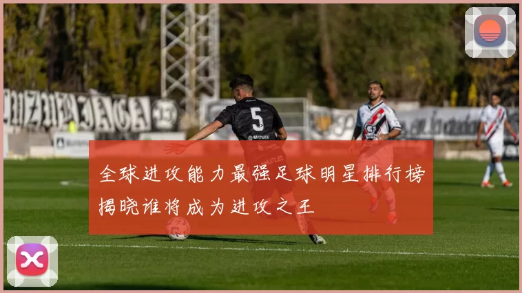 全球进攻能力最强足球明星排行榜揭晓谁将成为进攻之王