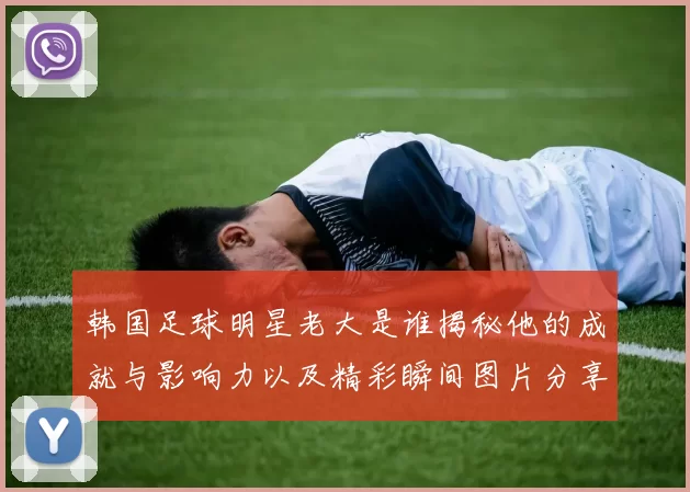韩国足球明星老大是谁揭秘他的成就与影响力以及精彩瞬间图片分享