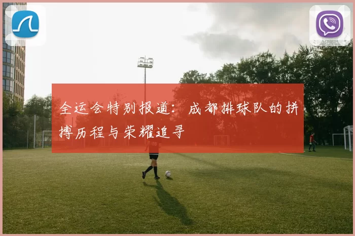 全运会特别报道：成都排球队的拼搏历程与荣耀追寻