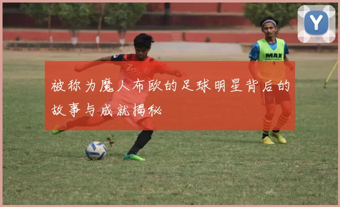 被称为魔人布欧的足球明星背后的故事与成就揭秘