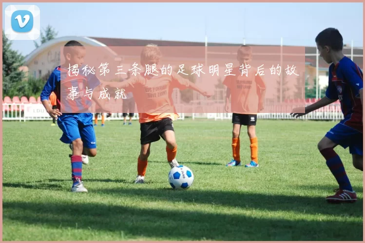 揭秘第三条腿的足球明星背后的故事与成就